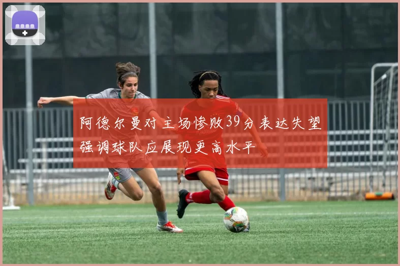 阿德尔曼对主场惨败39分表达失望强调球队应展现更高水平