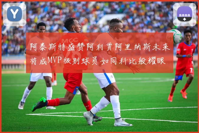 阿泰斯特盛赞阿利贾阿里纳斯未来将成MVP级别球员如同科比般耀眼