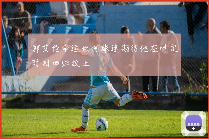 郭艾伦命运坎坷球迷期待他在特定时刻回归故土