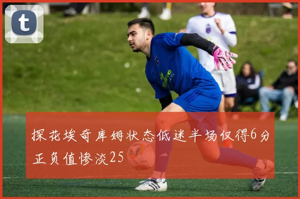 探花埃奇库姆状态低迷半场仅得6分正负值惨淡25