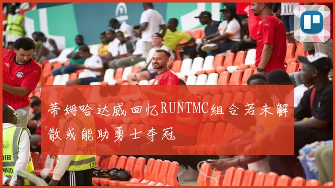 蒂姆哈达威回忆RUNTMC组合若未解散或能助勇士夺冠
