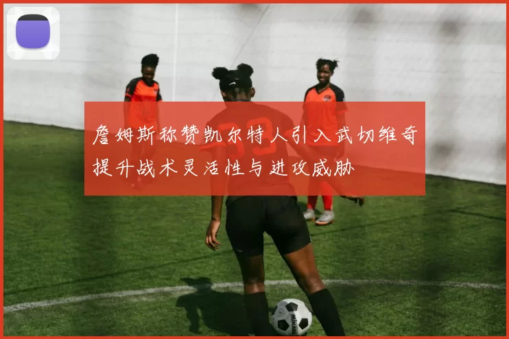 詹姆斯称赞凯尔特人引入武切维奇提升战术灵活性与进攻威胁