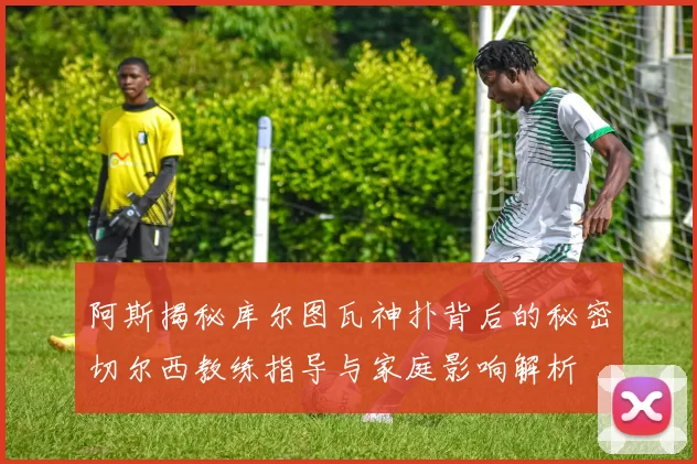 阿斯揭秘库尔图瓦神扑背后的秘密切尔西教练指导与家庭影响解析