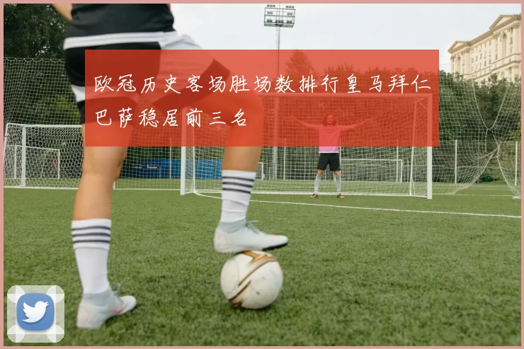 欧冠历史客场胜场数排行皇马拜仁巴萨稳居前三名