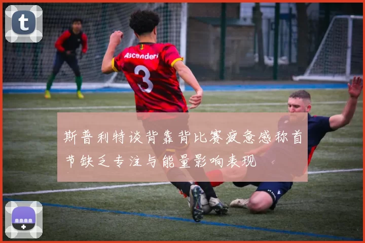 斯普利特谈背靠背比赛疲惫感称首节缺乏专注与能量影响表现