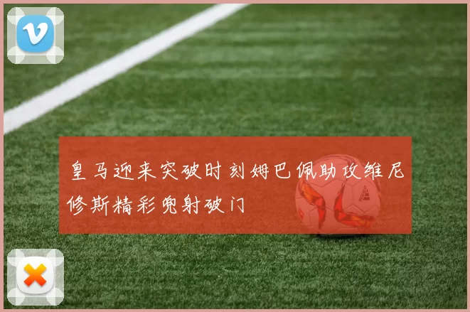 皇马迎来突破时刻姆巴佩助攻维尼修斯精彩兜射破门