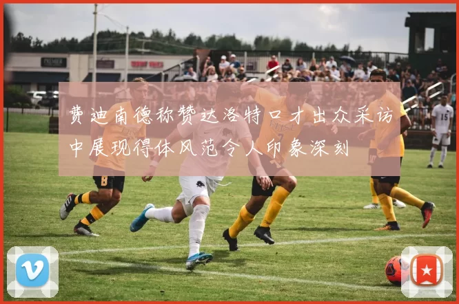 费迪南德称赞达洛特口才出众采访中展现得体风范令人印象深刻