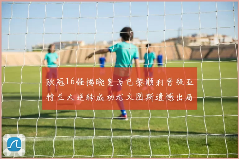 欧冠16强揭晓皇马巴黎顺利晋级亚特兰大逆转成功尤文图斯遗憾出局