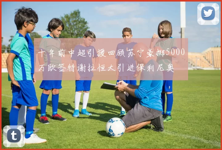 十年前中超引援回顾苏宁豪掷5000万欧签特谢拉恒大引进保利尼奥