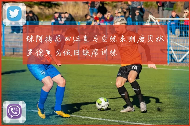 琼阿梅尼回归皇马合练米利唐贝林罗德里戈依旧缺席训练